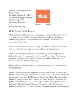 Möbius, The Poetry Magazine
Gail Taylor
Publisher, Editor-In-Chief
mobiuspoetry@gmail.com
@mobius_poetry
Pasadena, CA 91116
Friday, May 29, 2015
Hello, Creative Writing Faculty,
Möbius, The Poetry Magazine seeks emerging and established poets for the Fall
2015 issue, the theme of which is migration, community, and resilience.
Submission guidelines are attached to this document. The deadline for
submissions is July 31st.
Would you please notify students, faculty, and aﬃliated community members
that our editorial staﬀ accepts poems at mobiuspoetry@gmail.com?
Möbius, The Poetry Magazine has a 32-year history of publishing poems by
inﬂuential artists. For example, the work of four United States Poets Laureate
appeared in the magazine’s 30th anniversary issue: Billy Collins, Rita Dove,
Charles Simic, and Natasha Trethewey.
Let me tell you a bit more about this grassroots publication located online at
mobiuspoetry.org.
Möbius, The Poetry Magazine, published annually, was founded in 1982 in Lake
Orion, Michigan by a group of artists who wanted to publish creative writing. As
the magazine grew, Jean Hull Herman of Detroit was asked to become the ﬁrst
Publisher and Editor-in-Chief of Möbius, The Poetry Magazine. She edited the
publication in Michigan and in Delaware prior to transitioning the magazine to
new leadership when Juanita Torrence-Thompson, of New York became
Publisher and EIC in 2006. Mrs. Torrence-Thompson celebrated the longevity of
 