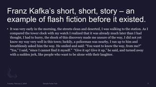 Franz Kafka’s short, short, story – an
example of flash fiction before it existed.
• It was very early in the morning, the streets clean and deserted, I was walking to the station. As I
compared the tower clock with my watch I realized that it was already much later than I had
thought, I had to hurry, the shock of this discovery made me unsure of the way, I did not yet
know my way very well in this town; luckily, a policeman was nearby, I ran up to him and
breathlessly asked him the way. He smiled and said: “You want to know the way, from me?”
“Yes,” I said, “since I cannot find it myself.” “Give it up! Give it up,” he said, and turned away
with a sudden jerk, like people who want to be alone with their laughter.
 