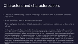 Characters and characterization.
the speaker’s square forefinger emphasized his observations by underscoring every sentence with a line on the schoolmaster’s
sleeve. The emphasis was helped by the speaker’s square wall of a forehead, which had his eyebrows for its base, while his eyes
found commodious cellarage in two dark caves, overshadowed by the wall. The emphasis was helped by the speaker’s mouth, which
was wide, thin, and hard set. The emphasis was helped by the speaker’s voice, which was inflexible, dry, and dictatorial. The
emphasis was helped by the speaker’s hair, which bristled on the skirts of his bald head, a plantation of firs to keep the wind from its
shining surface, all covered with knobs, like the crust of a plum pie, as if the head had scarcely warehouse-room for the hard facts
stored inside. The speaker’s obstinate carriage, square coat, square legs, square shoulders,—nay, his very neckcloth, trained to take
him by the throat with an unaccommodating grasp, like a stubborn fact, as it was,—all helped the emphasis.” (Charles Dickens/Hard Times
chapter 1).
 