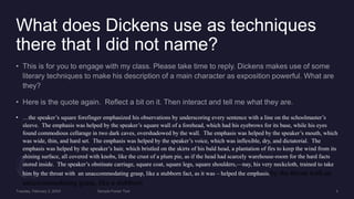 What does Dickens use as techniques
there that I did not name?
• …the speaker’s square forefinger emphasized his observations by underscoring every sentence with a line on the schoolmaster’s
sleeve. The emphasis was helped by the speaker’s square wall of a forehead, which had his eyebrows for its base, while his eyes
found commodious cellarage in two dark caves, overshadowed by the wall. The emphasis was helped by the speaker’s mouth, which
was wide, thin, and hard set. The emphasis was helped by the speaker’s voice, which was inflexible, dry, and dictatorial. The
emphasis was helped by the speaker’s hair, which bristled on the skirts of his bald head, a plantation of firs to keep the wind from its
shining surface, all covered with knobs, like the crust of a plum pie, as if the head had scarcely warehouse-room for the hard facts
stored inside. The speaker’s obstinate carriage, square coat, square legs, square shoulders,—nay, his very neckcloth, trained to take
him by the throat with an unaccommodating grasp, like a stubborn fact, as it was – helped the emphasis.by the throat with an
unaccommodating grasp, like a stubborn
 