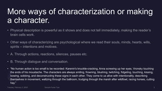 More ways of characterization or making
a character.
• “No human action is too small to be recorded: Karenin's knuckle-cracking, Anna screwing up her eyes, Vronsky touching
the ends of his moustache. The characters are always smiling, frowning, blushing, twitching, fidgeting, touching, kissing,
bowing, sobbing, and deconstructing these signs in each other. They come to us alive with intentionality, describing
themselves in movement, waltzing through the ballroom, trudging through the marsh after wildfowl, racing horses, cutting
hay.”
 