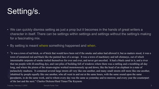 Setting/s.
It was a town of red brick, or of brick that would have been red if the smoke and ashes had allowed it; but as matters stood, it was a
town of unnatural red and black like the painted face of a savage. It was a town of machinery and tall chimneys, out of which
interminable serpents of smoke trailed themselves for ever and ever, and never got uncoiled. It had a black canal in it, and a river
that ran purple with ill-smelling dye, and vast piles of building full of windows where there was a rattling and a trembling all day
long, and where the piston of the steam-engine worked monotonously up and down, like the head of an elephant in a state of
melancholy madness. It contained several large streets all very like one another, and many small streets still more like one another,
inhabited by people equally like one another, who all went in and out at the same hours, with the same sound upon the same
pavements, to do the same work, and to whom every day was the same as yesterday and to-morrow, and every year the counterpart
of the last and the next.” Charles Dickens/Hard Times/The Keynote
 