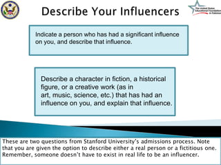 Indicate a person who has had a significant influence
            on you, and describe that influence.




              Describe a character in fiction, a historical
              figure, or a creative work (as in
              art, music, science, etc.) that has had an
              influence on you, and explain that influence.




These are two questions from Stanford University’s admissions process. Note
that you are given the option to describe either a real person or a fictitious one.
Remember, someone doesn’t have to exist in real life to be an influencer.
 