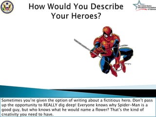 Sometimes you’re given the option of writing about a fictitious hero. Don’t pass
up the opportunity to REALLY dig deep! Everyone knows why Spider-Man is a
good guy, but who knows what he would name a flower? That’s the kind of
creativity you need to have.
 