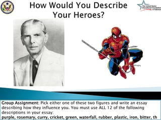 Group Assignment: Pick either one of these two figures and write an essay
describing how they influence you. You must use ALL 12 of the following
descriptions in your essay:
purple, rosemary, curry, cricket, green, waterfall, rubber, plastic, iron, bitter, th
 