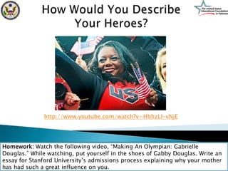 http://www.youtube.com/watch?v=HbhzLI-vNjE




Homework: Watch the following video, “Making An Olympian: Gabrielle
Douglas.” While watching, put yourself in the shoes of Gabby Douglas. Write an
essay for Stanford University’s admissions process explaining why your mother
has had such a great influence on you.
 