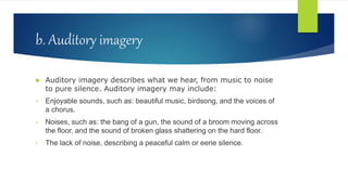 b. Auditory imagery
 Auditory imagery describes what we hear, from music to noise
to pure silence. Auditory imagery may include:
• Enjoyable sounds, such as: beautiful music, birdsong, and the voices of
a chorus.
• Noises, such as: the bang of a gun, the sound of a broom moving across
the floor, and the sound of broken glass shattering on the hard floor.
• The lack of noise, describing a peaceful calm or eerie silence.
 