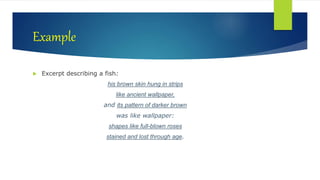 Example
 Excerpt describing a fish:
his brown skin hung in strips
like ancient wallpaper,
and its pattern of darker brown
was like wallpaper:
shapes like full-blown roses
stained and lost through age.
 