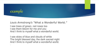 example
Louis Armstrong’s “What a Wonderful World.”
I see trees of green, red roses too
I see them bloom for me and you
And I think to myself what a wonderful world.
I see skies of blue and clouds of white
The bright blessed day, the dark sacred night
And I think to myself what a wonderful world.
.
 