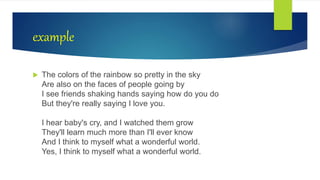 example
 The colors of the rainbow so pretty in the sky
Are also on the faces of people going by
I see friends shaking hands saying how do you do
But they're really saying I love you.
I hear baby's cry, and I watched them grow
They'll learn much more than I'll ever know
And I think to myself what a wonderful world.
Yes, I think to myself what a wonderful world.
 