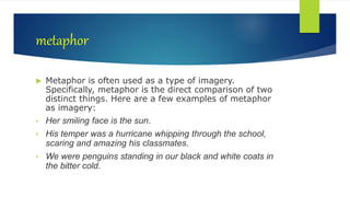 metaphor
 Metaphor is often used as a type of imagery.
Specifically, metaphor is the direct comparison of two
distinct things. Here are a few examples of metaphor
as imagery:
• Her smiling face is the sun.
• His temper was a hurricane whipping through the school,
scaring and amazing his classmates.
• We were penguins standing in our black and white coats in
the bitter cold.
 