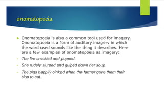 onomatopoeia
 Onomatopoeia is also a common tool used for imagery.
Onomatopoeia is a form of auditory imagery in which
the word used sounds like the thing it describes. Here
are a few examples of onomatopoeia as imagery:
• The fire crackled and popped.
• She rudely slurped and gulped down her soup.
• The pigs happily oinked when the farmer gave them their
slop to eat.
 