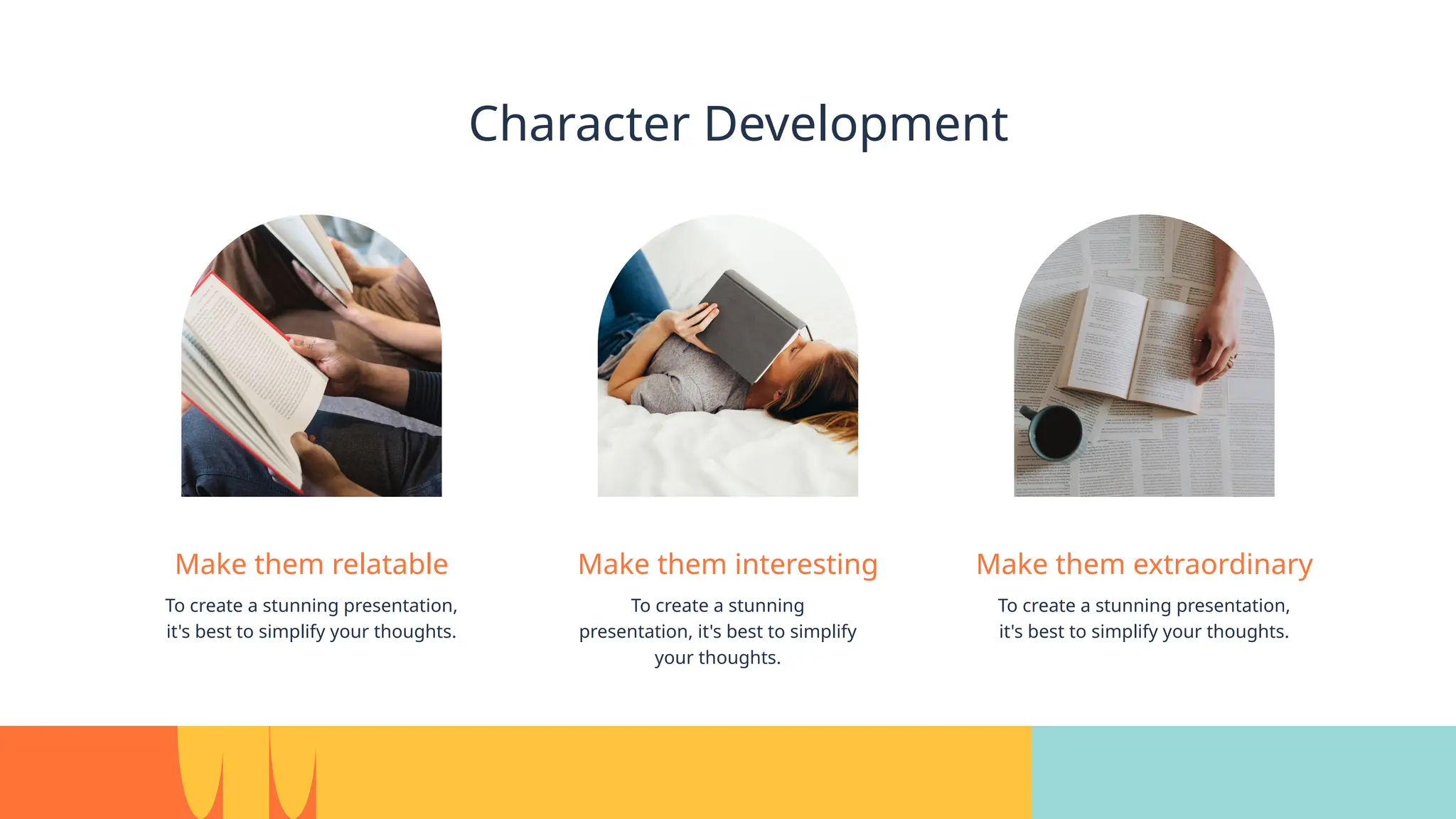 Character Development
Make them relatable
To create a stunning presentation,
it's best to simplify your thoughts.
Make them interesting
To create a stunning
presentation, it's best to simplify
your thoughts.
Make them extraordinary
To create a stunning presentation,
it's best to simplify your thoughts.
 