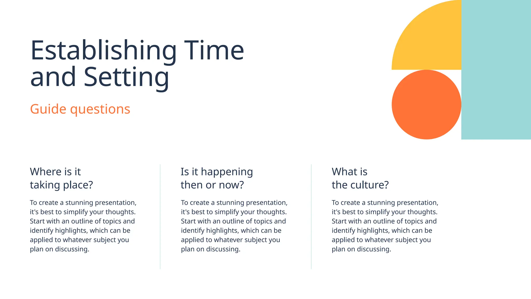 Establishing Time
and Setting
Guide questions
Where is it
taking place?
To create a stunning presentation,
it's best to simplify your thoughts.
Start with an outline of topics and
identify highlights, which can be
applied to whatever subject you
plan on discussing.
Is it happening
then or now?
To create a stunning presentation,
it's best to simplify your thoughts.
Start with an outline of topics and
identify highlights, which can be
applied to whatever subject you
plan on discussing.
What is
the culture?
To create a stunning presentation,
it's best to simplify your thoughts.
Start with an outline of topics and
identify highlights, which can be
applied to whatever subject you
plan on discussing.
 