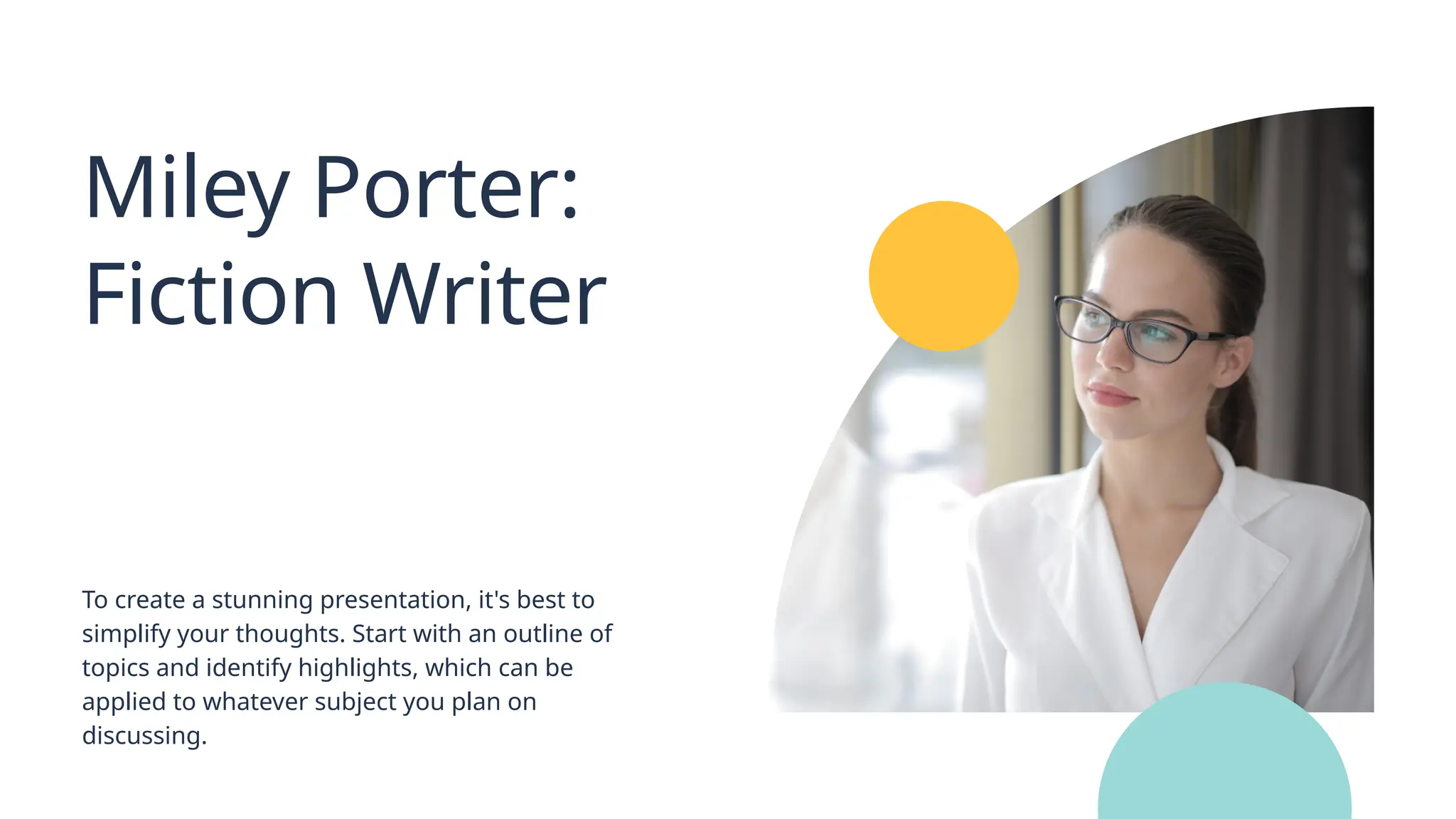 Miley Porter:
Fiction Writer
To create a stunning presentation, it's best to
simplify your thoughts. Start with an outline of
topics and identify highlights, which can be
applied to whatever subject you plan on
discussing.
 