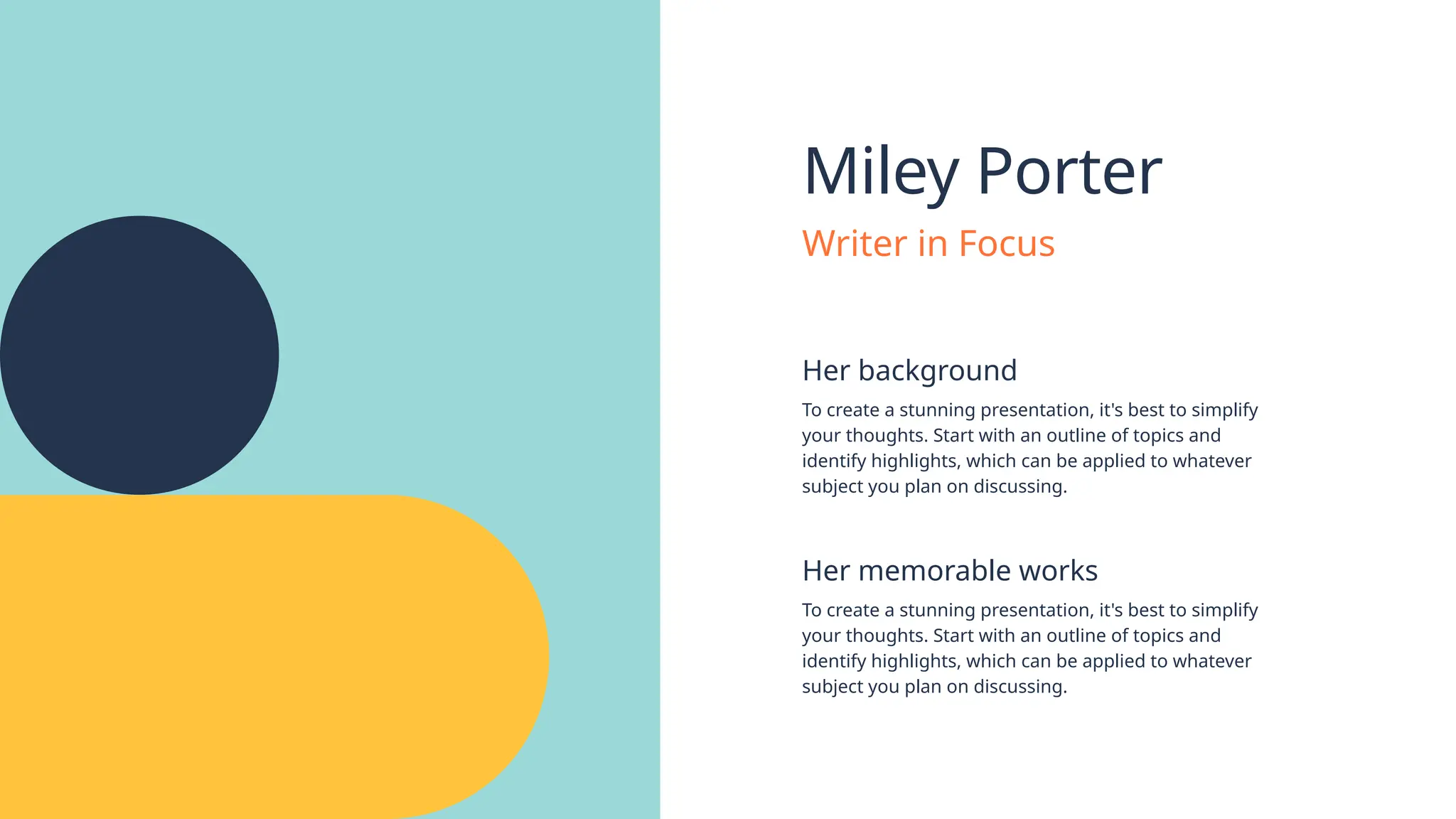 Miley Porter
Her background
Her memorable works
To create a stunning presentation, it's best to simplify
your thoughts. Start with an outline of topics and
identify highlights, which can be applied to whatever
subject you plan on discussing.
To create a stunning presentation, it's best to simplify
your thoughts. Start with an outline of topics and
identify highlights, which can be applied to whatever
subject you plan on discussing.
Writer in Focus
 