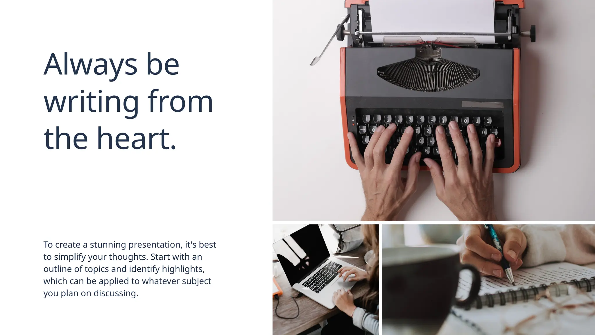 Always be
writing from
the heart.
To create a stunning presentation, it's best
to simplify your thoughts. Start with an
outline of topics and identify highlights,
which can be applied to whatever subject
you plan on discussing.
 