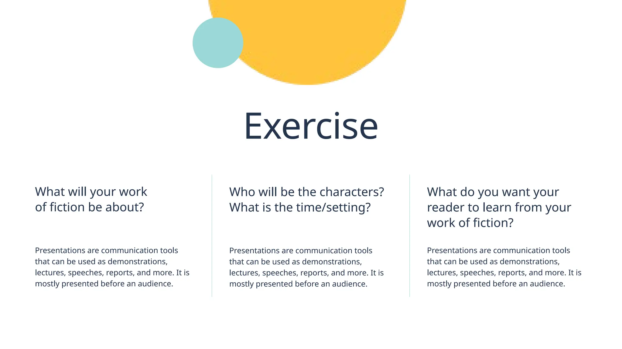 Who will be the characters?
What is the time/setting?
Presentations are communication tools
that can be used as demonstrations,
lectures, speeches, reports, and more. It is
mostly presented before an audience.
What do you want your
reader to learn from your
work of fiction?
Presentations are communication tools
that can be used as demonstrations,
lectures, speeches, reports, and more. It is
mostly presented before an audience.
Exercise
Presentations are communication tools
that can be used as demonstrations,
lectures, speeches, reports, and more. It is
mostly presented before an audience.
What will your work
of fiction be about?
 