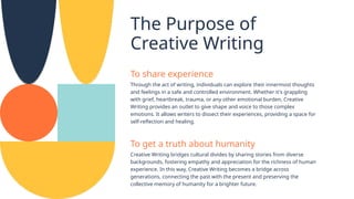 The Purpose of
Creative Writing
To share experience
Through the act of writing, individuals can explore their innermost thoughts
and feelings in a safe and controlled environment. Whether it's grappling
with grief, heartbreak, trauma, or any other emotional burden, Creative
Writing provides an outlet to give shape and voice to those complex
emotions. It allows writers to dissect their experiences, providing a space for
self-reflection and healing.
To get a truth about humanity
Creative Writing bridges cultural divides by sharing stories from diverse
backgrounds, fostering empathy and appreciation for the richness of human
experience. In this way, Creative Writing becomes a bridge across
generations, connecting the past with the present and preserving the
collective memory of humanity for a brighter future.
 