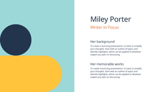 Miley Porter
Her background
Her memorable works
To create a stunning presentation, it's best to simplify
your thoughts. Start with an outline of topics and
identify highlights, which can be applied to whatever
subject you plan on discussing.
To create a stunning presentation, it's best to simplify
your thoughts. Start with an outline of topics and
identify highlights, which can be applied to whatever
subject you plan on discussing.
Writer in Focus
 