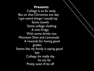 Presents
         College is so far away
 But on that Christmas eve day
  I got weird things I would say
            Some towels
         Some college clothing
            A mini fridge
        With some drinks too
  Mountain Dew and Lemonade
       A rewards for having good
             grades
Seems like my family is saying good
               bye
        College, Im really shy.
                 Its not far
         Pretty soon ill be off
 