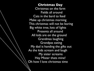 Christmas Day
     Christmas on the farm
          Fields all around
    Cats in the bard to feed
 Make up christmas morning
This christmas will not be boring
 Big white tree, lots of lights
       Presents all around
  All kids are on the ground
       Grandmas laughing
         Grandpas eating
  My dad is handing the gifts out
As the kids scream and laugh
        My sister screams
     Hey Mister thats mine!
Oh how I love christmas time
 
