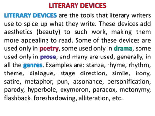 are the tools that literary writers
use to spice up what they write. These devices add
aesthetics (beauty) to such work, making them
more appealing to read. Some of these devices are
used only in , some used only in , some
used only in , and many are used, generally, in
all the . Examples are: stanza, rhyme, rhythm,
theme, dialogue, stage direction, simile, irony,
satire, metaphor, pun, assonance, personification,
parody, hyperbole, oxymoron, paradox, metonymy,
flashback, foreshadowing, alliteration, etc.
 