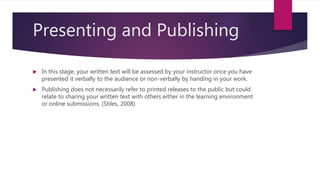 Presenting and Publishing
 In this stage, your written text will be assessed by your instructor once you have
presented it verbally to the audience or non-verbally by handing in your work.
 Publishing does not necessarily refer to printed releases to the public but could
relate to sharing your written text with others either in the learning environment
or online submissions. (Stiles, 2008)
 