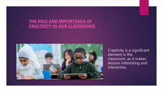 Creativity is a significant
element in the
classroom, as it makes
lessons interesting and
interactive.
THE ROLE AND IMPORTANCE OF
CREATIVITY IN OUR CLASSROOMS
 