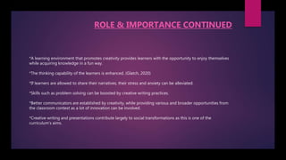 *A learning environment that promotes creativity provides learners with the opportunity to enjoy themselves
while acquiring knowledge in a fun way.
*The thinking capability of the learners is enhanced. (Glatch, 2020)
*If learners are allowed to share their narratives, their stress and anxiety can be alleviated.
*Skills such as problem solving can be boosted by creative writing practices.
*Better communicators are established by creativity, while providing various and broader opportunities from
the classroom context as a lot of innovation can be involved.
*Creative writing and presentations contribute largely to social transformations as this is one of the
curriculum's aims.
ROLE & IMPORTANCE CONTINUED
 
