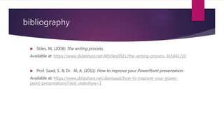 bibliography
 Stiles, M. (2008) The writing process.
Available at: https://www.slideshare.net/MStiles0921/the-writing-process-365841/10
 Prof. Saad, S. & Dr. Al, A. (2011) How to improve your PowerPoint presentation
Available at: https://www.slideshare.net/alanisaad/how-to-improve-your-power-
point-presentations?next_slideshow=1
 