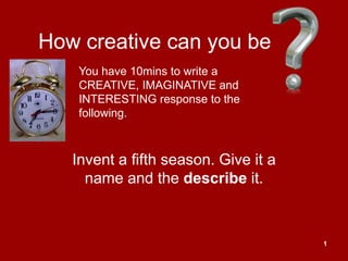 How creative can you be
    You have 10mins to write a
    CREATIVE, IMAGINATIVE and
    INTERESTING response to the
    following.



   Invent a fifth season. Give it a
     name and the describe it.



                                      1
 