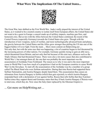 What Were The Implications Of The United States...
The Great War, later dubbed as the First World War , hadn t really piqued the interest of the United
States, as it wanted to be a neutral country to isolate itself from European affairs; the United States did
not want to be a guest in Europe s concert made up of artillery impacts, machine gun fires, and
homesick cries. But as ties with the Allies between the United States continued, the resent of the
Central Powers (especially Germany) towards the United States also grew. Though with the
introduction of new weapons, styles of warfare, and more technologically advanced boats and planes,
the gravity between the United States and the Allies grew stronger thus pulling the US into one of the
biggest battles it ll ever fight. From the main ... Show more content on Helpwriting.net ...
Not only that, but with the arms race that was happening, a lot of countries began to feel threatened by
the increasing powers of other nations. For example, Germany quickly trying to gain an able navy,
which threatened Great Britain, and not only that but because of this arm race, alliances such as the
Triple Alliance that had threatened France. There were also a lot more causes that also contributed to
World War 1, but amongst them all, the one that was probably the most important was the
assassination of Archduke Franz Ferdinand. The reason as to why it was and is the most important
cause to World War I was how much of a propulsion it had on the European countries to cause World
War I in the first place. To start off, the assassination of the Archduke was by a member of a group
called The Black Hand who were Serbian nationalists. During that time Russia had supported these
Serbian Nationalists, and Austria Hungary deeply hated them. This assassination thus causes an
ultimatum from Austria Hungary to Serbia (which then gets rejected), to which Austria Hungary
responded back with a declaration of war against Serbia. Russia then tells Serbia that they ll protect
Serbia (since they support them) and Germany states that they ll back Austria Hungary if Russia were
to intervene, which they do. Now since the Italy (later replaced by the Ottoman Empire) is
... Get more on HelpWriting.net ...
 