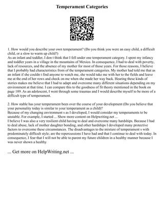 Temperament Categories
1. How would you describe your own temperament? (Do you think you were an easy child, a difficult
child, or a slow to warm up child?)
As an infant and toddler, I don t think that I fell under one temperament category. I spent my infancy
and toddler years in a village in the mountains of Mexico. In consequence, I had to deal with poverty,
lack of resources, and the absence of my mother for most of those years. For those reasons, I believe
that I probably had characteristics from of the temperament categories. My mother had told me that as
an infant if she couldn t find anyone to watch me, she would take me with her to the fields and leave
me at the end of her rows and check on me when she made her way back. Hearing these kinds of
stories makes me believe that I had to adapt and overcome many different situations depending on my
environment at that time. I can compare this to the goodness of fit theory mentioned in the book on
page 189. As an adolescent, I went through some traumas and I would describe myself to be more of a
difficult type of temperament.
2. How stable has your temperament been over the course of your development (Do you believe that
your personality today is similar to your temperament as a child)?
Because of my changing environment s as I developed, I would consider my temperaments to be
unstable. For example, I started ... Show more content on Helpwriting.net ...
I believe I was also a very resilient child having to deal and overcome many hardships. Because I had
to deal abuse, lack of mother daughter bonding, and other hardships I developed many protective
factors to overcome these circumstances. The disadvantages to the mixture of temperament s with
predominately difficult style; are the repercussions I have had and that I continue to deal with today. In
consequence, I fear that I will not be able to parent my future children in a healthy manner because I
was never shown a healthy
... Get more on HelpWriting.net ...
 