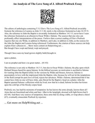 An Analysis of The Love Song of J. Alfred Prufrock Essay
The editors of anthologies containing T. S. Eliot s The Love Song of J. Alfred Prufrock invariably
footnote the reference to Lazarus as John 11:1 44; rarely is the reference footnoted as Luke 16:19 31.
Also, the reference to John the Baptist is invariably footnoted as Matthew 14:3 11; never have I seen
the reference footnoted as an allusion to Oscar Wilde s Salome. The sources that one cites can
profoundly affect interpretations of the poem. I believe that a correct reading of Eliot s Prufrock
requires that one cite Wilde, in addition to Matthew, and Luke, in addition to John, as the sources for
the John the Baptist and Lazarus being referenced. Furthermore, the citation of these sources can help
explain Eliot s allusion to ... Show more content on Helpwriting.net ...
But though I have wept and fasted, wept and prayed,
Though I have seen my head (grown slightly bald) brought in
upon a platter,
I am no prophet and here s no great matter... (81 83)
The reference is not only to Matthew 14:3 11, but also to Oscar Wilde s Salome, the play upon which
Richard Strauss based his opera Salome. In the biblical account, no motivation is ascribed to Salome
for wanting John the Baptist killed. In the versions by Wilde and Strauss, however, Salome is
passionately in love with the imprisoned John the Baptist, who, because he will not let the temptations
of the flesh corrupt his pure love of God, rejects her advances. Wilde s Salome, determined that if she
cannot have John no one will have John, asks Herod for the Baptist s head on a platter. John the
Baptist spurned Salome s affections while he lived; now that he is dead, Salome lavishes her kisses
upon the cold lips of the bloody corpse head.
Prufrock, too, has had his moments of temptation: he has known the arms already, known them all /
Arms that are braceleted and white and bare / (But in the lamplight, downed with light brown hair!)
(62 64). And these very sources of temptation, these arms that lie along a table, or wrap about a shawl
(67), eventually emasculate Prufrock by rejection:
... Get more on HelpWriting.net ...
 