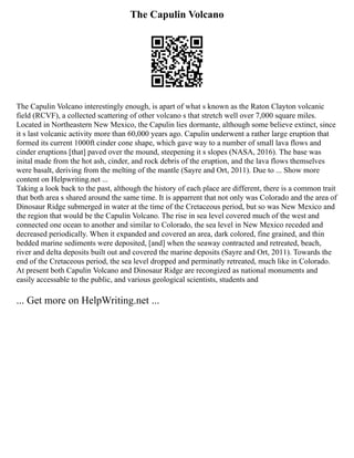 The Capulin Volcano
The Capulin Volcano interestingly enough, is apart of what s known as the Raton Clayton volcanic
field (RCVF), a collected scattering of other volcano s that stretch well over 7,000 square miles.
Located in Northeastern New Mexico, the Capulin lies dormante, although some believe extinct, since
it s last volcanic activity more than 60,000 years ago. Capulin underwent a rather large eruption that
formed its current 1000ft cinder cone shape, which gave way to a number of small lava flows and
cinder eruptions [that] paved over the mound, steepening it s slopes (NASA, 2016). The base was
inital made from the hot ash, cinder, and rock debris of the eruption, and the lava flows themselves
were basalt, deriving from the melting of the mantle (Sayre and Ort, 2011). Due to ... Show more
content on Helpwriting.net ...
Taking a look back to the past, although the history of each place are different, there is a common trait
that both area s shared around the same time. It is apparrent that not only was Colorado and the area of
Dinosaur Ridge submerged in water at the time of the Cretaceous period, but so was New Mexico and
the region that would be the Capulin Volcano. The rise in sea level covered much of the west and
connected one ocean to another and similar to Colorado, the sea level in New Mexico receded and
decreased periodically. When it expanded and covered an area, dark colored, fine grained, and thin
bedded marine sediments were deposited, [and] when the seaway contracted and retreated, beach,
river and delta deposits built out and covered the marine deposits (Sayre and Ort, 2011). Towards the
end of the Cretaceous period, the sea level dropped and perminatly retreated, much like in Colorado.
At present both Capulin Volcano and Dinosaur Ridge are recongized as national monuments and
easily accessable to the public, and various geological scientists, students and
... Get more on HelpWriting.net ...
 