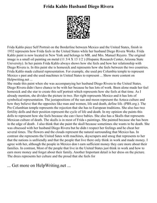 Frida Kahlo Husband Diego Rivera
Frida Kahlo piece Self Portrait on the Borderline between Mexico and the United States, finish in
1932 represents how Frida feels in the United States while her husband Diego Rivera Works. Frida
Kahlo paint is now located in New York and belongs to MR. and Mrs. Manuel Reyero. The original
image is a small oil painting on metal (11 3/4 X 13 1/2 ) (Hispanic Research Center, Arizona State
University). In her paints Frida Kahlo always shows how she feels and how her relationship with
Diego Rivera is. In this paint she is homesick and represents how she feels between the two countries.
Frida Kahlo made cultural representation. For example, she used pre Columbia temple to represent
Mexico s past and she used machines in United States to represent ... Show more content on
Helpwriting.net ...
She made this paint when she was accompanying her husband Diego Rivera to the United States.
Diego Rivera didn t have chance to be with her because he has lots of work. Been alone made her feel
homesick and she star to create this self portrait which represents how she feels at that time. As I
already mention, she divides the picture in two. Her right represents Mexico and it has lots of
symbolical representation. The juxtapositions of the sun and moon represent the Azteca culture and
how they believe that the opposites like man and women, life and death, define life. (PBS.org.). The
Pre Columbian temple represents the rejection that she has to European traditions. She also has two
fertility dolls and their position represent the cycle of life and death. In my opinion she paints this
dolls to represent how she feels because she can t have babies. She also has a Skulls that represents
Mexican culture of death. The skulls is in most of Frida s paintings. She painted because she has been
in the edge of death . I also think that she paint the skull because sometimes she wants to be death. She
was obsessed with her husband Diego Rivera but he didn t respect her feelings and he cheat her
several times. The flowers and the clouds represent the natural surrounding that Mexico has. In
contrast she represents the United Sates with machines, skyscrapers and smog that represents to her
that the nations is unfriendly and that the people that live there only think in work and made money. I
agree with her, although the people in Mexico don t earn sufficient money they care more about their
families. In contrast, Most of the people that live in the United States just think in work and how to
earn more money and forget about their family. Another Important detail is her dress on the picture.
The drees represents her culture and the proud that she feels for
... Get more on HelpWriting.net ...
 
