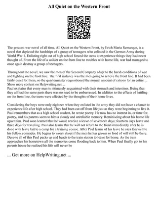 All Quiet on the Western Front
The greatest war novel of all time, All Quiet on the Western Front, by Erich Maria Remarque, is a
novel that depicted the hardships of a group of teenagers who enlisted in the German Army during
World War 1. Enlisting right out of high school forced the teens to experience things they had never
thought of. From the life of a soilder on the front line to troubles with home life, war had managed to
once again destroy a group of teenagers.
Throughout the novel, we saw the men of the Second Company adapt to the harsh conditions of war
and fighting on the front line. The first instance was the men going to relieve the front line. It had been
fairly quiet for them, so the quartermaster requisitioned the normal amount of rations for an entire ...
Show more content on Helpwriting.net ...
Paul explains that every man is intimately acquainted with their stomach and intestines. Being that
they all had the same parts there was no need to be embarrassed. In addition to the effects of battling
on the front line, the teens were affected by the thoughts of their home lives.
Considering the boys were only eighteen when they enlisted in the army they did not have a chance to
experience life after high school. They had been cut off from life just as they were beginning to live it.
Paul remembers that as a high school student, he wrote poetry. He now has no interest in, or time for,
poetry, and his parents seem to him a cloudy and unreliable memory. Reminiscing about his home life
upset him. Paul soon learned that he would receive a leave of seventeen days; fourteen days leave and
three days for traveling. Paul also learns that he will not return to the front immediately after he is
done with leave but to a camp for a training course. After Paul learns of his leave he says farewell to
his fellow comrades. He begins to worry about if the men he has grown so fond of will still be there.
Despite all of this Paul packs up and heads to the train station to leave for home. As the train
approaches his hometown all the memories come flooding back to him. When Paul finally got to his
parents house he realized his life will never be
... Get more on HelpWriting.net ...
 
