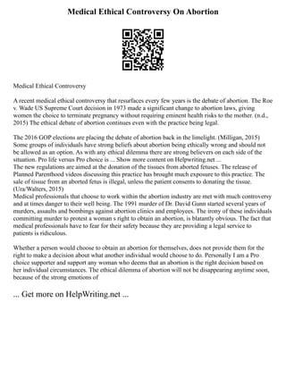Medical Ethical Controversy On Abortion
Medical Ethical Controversy
A recent medical ethical controversy that resurfaces every few years is the debate of abortion. The Roe
v. Wade US Supreme Court decision in 1973 made a significant change to abortion laws, giving
women the choice to terminate pregnancy without requiring eminent health risks to the mother. (n.d.,
2015) The ethical debate of abortion continues even with the practice being legal.
The 2016 GOP elections are placing the debate of abortion back in the limelight. (Milligan, 2015)
Some groups of individuals have strong beliefs about abortion being ethically wrong and should not
be allowed as an option. As with any ethical dilemma there are strong believers on each side of the
situation. Pro life versus Pro choice is ... Show more content on Helpwriting.net ...
The new regulations are aimed at the donation of the tissues from aborted fetuses. The release of
Planned Parenthood videos discussing this practice has brought much exposure to this practice. The
sale of tissue from an aborted fetus is illegal, unless the patient consents to donating the tissue.
(Ura/Walters, 2015)
Medical professionals that choose to work within the abortion industry are met with much controversy
and at times danger to their well being. The 1991 murder of Dr. David Gunn started several years of
murders, assaults and bombings against abortion clinics and employees. The irony of these individuals
committing murder to protest a woman s right to obtain an abortion, is blatantly obvious. The fact that
medical professionals have to fear for their safety because they are providing a legal service to
patients is ridiculous.
Whether a person would choose to obtain an abortion for themselves, does not provide them for the
right to make a decision about what another individual would choose to do. Personally I am a Pro
choice supporter and support any woman who deems that an abortion is the right decision based on
her individual circumstances. The ethical dilemma of abortion will not be disappearing anytime soon,
because of the strong emotions of
... Get more on HelpWriting.net ...
 