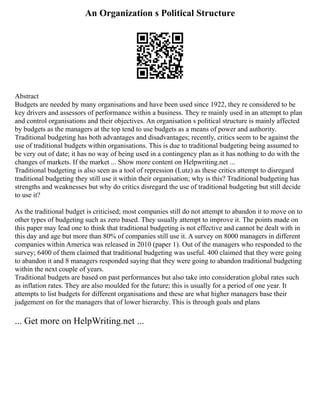 An Organization s Political Structure
Abstract
Budgets are needed by many organisations and have been used since 1922, they re considered to be
key drivers and assessors of performance within a business. They re mainly used in an attempt to plan
and control organisations and their objectives. An organisation s political structure is mainly affected
by budgets as the managers at the top tend to use budgets as a means of power and authority.
Traditional budgeting has both advantages and disadvantages; recently, critics seem to be against the
use of traditional budgets within organisations. This is due to traditional budgeting being assumed to
be very out of date; it has no way of being used in a contingency plan as it has nothing to do with the
changes of markets. If the market ... Show more content on Helpwriting.net ...
Traditional budgeting is also seen as a tool of repression (Lutz) as these critics attempt to disregard
traditional budgeting they still use it within their organisation; why is this? Traditional budgeting has
strengths and weaknesses but why do critics disregard the use of traditional budgeting but still decide
to use it?
As the traditional budget is criticised; most companies still do not attempt to abandon it to move on to
other types of budgeting such as zero based. They usually attempt to improve it. The points made on
this paper may lead one to think that traditional budgeting is not effective and cannot be dealt with in
this day and age but more than 80% of companies still use it. A survey on 8000 managers in different
companies within America was released in 2010 (paper 1). Out of the managers who responded to the
survey; 6400 of them claimed that traditional budgeting was useful. 400 claimed that they were going
to abandon it and 8 managers responded saying that they were going to abandon traditional budgeting
within the next couple of years.
Traditional budgets are based on past performances but also take into consideration global rates such
as inflation rates. They are also moulded for the future; this is usually for a period of one year. It
attempts to list budgets for different organisations and these are what higher managers base their
judgement on for the managers that of lower hierarchy. This is through goals and plans
... Get more on HelpWriting.net ...
 