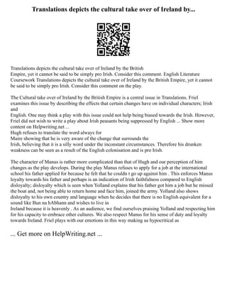 Translations depicts the cultural take over of Ireland by...
Translations depicts the cultural take over of Ireland by the British
Empire, yet it cannot be said to be simply pro Irish. Consider this comment. English Literature
Coursework Translations depicts the cultural take over of Ireland by the British Empire, yet it cannot
be said to be simply pro Irish. Consider this comment on the play.
The Cultural take over of Ireland by the British Empire is a central issue in Translations. Friel
examines this issue by describing the effects that certain changes have on individual characters; Irish
and
English. One may think a play with this issue could not help being biased towards the Irish. However,
Friel did not wish to write a play about Irish peasants being suppressed by English ... Show more
content on Helpwriting.net ...
Hugh refuses to translate the word always for
Maire showing that he is very aware of the change that surrounds the
Irish, believing that it is a silly word under the inconstant circumstances. Therefore his drunken
weakness can be seen as a result of the English colonisation and is pro Irish.
The character of Manus is rather more complicated than that of Hugh and our perception of him
changes as the play develops. During the play Manus refuses to apply for a job at the international
school his father applied for because he felt that he couldn t go up against him . This enforces Manus
loyalty towards his father and perhaps is an indication of Irish faithfulness compared to English
disloyalty; disloyalty which is seen when Yolland explains that his father got him a job but he missed
the boat and, not being able to return home and face him, joined the army. Yolland also shows
disloyalty to his own country and language when he decides that there is no English equivalent for a
sound like Bun na hAbhann and wishes to live in
Ireland because it is heavenly . As an audience, we find ourselves praising Yolland and respecting him
for his capacity to embrace other cultures. We also respect Manus for his sense of duty and loyalty
towards Ireland. Friel plays with our emotions in this way making us hypocritical as
... Get more on HelpWriting.net ...
 