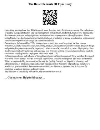 The Basic Elements Of Tqm Essay
Later, they have realized that TQM is much more than just shop floor improvements. The definitions
of quality incorporate factors like top management commitment, leadership, team work, training and
development, rewards and recognition, involvement and empowerment of employees etc. These
critical factors are the foundation for transformational orientation to create a sustainable improvement
culture for competitive advantage on a continuous basis.
According to Selladurai Raj, TQM interventions or activities must be guided by four change
principles, namely work processes, variability, analysis, and continuous improvement. Product design
and production processes must be improved; variance must be controlled to ensure high quality; data
must be systematically collected and analyzed in a problem solving cycle; and commitment made to
continuous learning by the employees about their work [25].
Different consultants and schools of thought emphasize different aspects of TQM as it has developed
over time. These aspects may be technical, operational, or social/managerial. The basic elements of
TQM, as expounded by the American Society for Quality Control, are 1) policy, planning, and
administration; 2) product design and design change control; 3) control of purchased material; 4)
production quality control; 5) user contact and field performance; 6) corrective action; and 7)
employee selection, training, and motivation.
The real root of the quality movement, the invention on which it
... Get more on HelpWriting.net ...
 