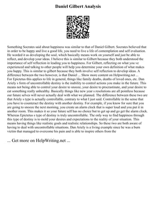 Daniel Gilbert Analysis
Something Socrates said about happiness was similar to that of Daniel Gilbert. Socrates believed that
in order to be happy and live a good life, you need to live a life of contemplation and self evaluation.
He worded it as developing the soul, which basically means work on yourself and just be able to
reflect, and develop your ideas. I believe this is similar to Gilbert because they both understood the
importance of self reflection in leading you to happiness. For Gilbert, reflecting on what you ve
experienced and talking to other people will help you determine your own definition of what makes
you happy. This is similar to gilbert because they both involve self reflection to develop ideas. A
difference between the two however, is that Daniel ... Show more content on Helpwriting.net ...
For Epictetus this applies to life in general, things like family deaths, deaths of loved ones, etc. Dan
Ariely s form of uncontrollable destiny is the inability to control actions you make in the future. This
means not being able to control your desire to snooze, your desire to procrastinate, and your desire to
eat something really unhealthy. Basically things like new year s resolutions are all pointless because
our future selves will never actually deal with what we planned. The difference between these two are
that Ariely s type is actually controllable, contrary to what I just said. Controllable in the sense that
you have to counteract the destiny with another destiny. For example, if you know for sure that you
are going to snooze the next morning, you create an alarm clock that is super loud and you put it in
another room. This makes it so your future self has no choice but to get up and go get the alarm clock.
Whereas Epictetus s type of destiny is truly uncontrollable. The only way to find happiness through
this type of destiny is to mold your desires and expectations to the reality of your situation. This
means having things like realistic goals and realistic relationships. So these two are both aware of
having to deal with uncontrollable situations. Dan Ariely is a living example since he was a burn
victim that managed to overcome his pain and is able to inspire others from the
... Get more on HelpWriting.net ...
 