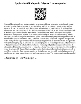 Application Of Magnetic Polymer Nanocomposites
Abstract Magnetic polymer nanocomposites have attracted broad interest for hyperthermic cancer
treatment because they are non toxic, biocompatible, and can be remotely heated by alternating
magnetic fields. The magnetic induction heating behavior provides a great benefit in biomedical
applications, such as targeted drug delivery, and magnetic separation. In situ formation of an organic
or polymer layer on their surface is one of the efficient methods for decreasing the aggregation
between the nanoparticles, as well as providing functionality on the surface and allowing further
functionalization with drugs and therapeutic agents. The most challenging task in hyperthermia is to
maximize the specific absorption rate (SAR) with a lower ferrofluids dose. Magnetic nanoparticles
coated with polymer layer combine the unique magnetic properties of multi functional nanoparticles
with self heating property. In addition, it is easier in preparation by a one pot process. The formation
of the nanoparticles with a higher SAR makes it a promising in hyperthermia cancer treatment. 1.
Introduction The outstanding potential of magnetic polymer nanocomposites stems from the ability to
obtain structures with the combinations of properties that neither individual material possesses. It is
possible to synthesize these nanocomposites in desired shape and size with controlled properties of
stability, surface area, magnetic, optical, and catalytic properties. The easy separation and controlled
... Get more on HelpWriting.net ...
 