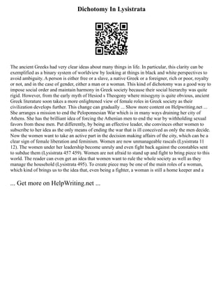 Dichotomy In Lysistrata
The ancient Greeks had very clear ideas about many things in life. In particular, this clarity can be
exemplified as a binary system of worldview by looking at things in black and white perspectives to
avoid ambiguity. A person is either free or a slave, a native Greek or a foreigner, rich or poor, royalty
or not, and in the case of gender, either a man or a woman. This kind of dichotomy was a good way to
impose social order and maintain harmony in Greek society because their social hierarchy was quite
rigid. However, from the early myth of Hesiod s Theogony where misogyny is quite obvious, ancient
Greek literature soon takes a more enlightened view of female roles in Greek society as their
civilization develops further. This change can gradually ... Show more content on Helpwriting.net ...
She arranges a mission to end the Peloponnesian War which is in many ways draining her city of
Athens. She has the brilliant idea of forcing the Athenian men to end the war by withholding sexual
favors from these men. Put differently, by being an effective leader, she convinces other women to
subscribe to her idea as the only means of ending the war that is ill conceived as only the men decide.
Now the women want to take an active part in the decision making affairs of the city, which can be a
clear sign of female liberation and feminism. Women are now unmanageable rascals (Lysistrata 11
12). The women under her leadership become unruly and even fight back against the constables sent
to subdue them (Lysistrata 457 459). Women are not afraid to stand up and fight to bring piece to this
world. The reader can even get an idea that women want to rule the whole society as well as they
manage the household (Lysistrata 495). To create piece may be one of the main roles of a woman,
which kind of brings us to the idea that, even being a fighter, a woman is still a home keeper and a
... Get more on HelpWriting.net ...
 