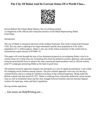 The City Of Dubai And Its Current Status Of A World Class...
Gloom Behind The Glitter Dubai Masters The Art of Being Global
A comparison of the official and vernacular narrative in the Media Representing Dubai
Erum Khan
Introduction
The city of Dubai is situated in the heart of the Arabian Peninsula. Part of the United Arab Emirates
UAE, this city state is aspiring to be major metropolis and the most populated in UAE with a
population of 2.1 million approx. Dubai is also one of the richest economies of the world with an
estimated per capita income of $37000/ 10
This paper will work through the lens of two dominant perspectives investigating Dubai s rise to its
current status of a world class city. Examining first from the political economy approach, and secondly
using the postcolonial focus to analyze the state constructed media products such as official website,
print TV campaigns promoting Dubai as the land of good times .
The political economy approach imagines the metropolis as a site of capital accumulation 1 and a field
for reshaping social relations among citizens. The post colonial approach views any city having a
colonial history and as a setting for subaltern resistance to the colonial hegemony. Being under the
British colonial rule that lasted till 1971, Dubai is suffering from a hierarchy defined by social income
class as well as residential status and the class struggle between Emiratis and non national migrant
workers for equal pay, status and fairer regulations.
Having similar aspirations
... Get more on HelpWriting.net ...
 