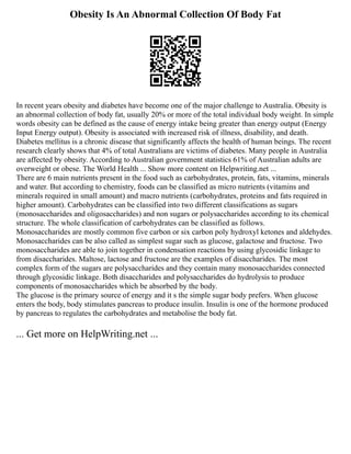 Obesity Is An Abnormal Collection Of Body Fat
In recent years obesity and diabetes have become one of the major challenge to Australia. Obesity is
an abnormal collection of body fat, usually 20% or more of the total individual body weight. In simple
words obesity can be defined as the cause of energy intake being greater than energy output (Energy
Input Energy output). Obesity is associated with increased risk of illness, disability, and death.
Diabetes mellitus is a chronic disease that significantly affects the health of human beings. The recent
research clearly shows that 4% of total Australians are victims of diabetes. Many people in Australia
are affected by obesity. According to Australian government statistics 61% of Australian adults are
overweight or obese. The World Health ... Show more content on Helpwriting.net ...
There are 6 main nutrients present in the food such as carbohydrates, protein, fats, vitamins, minerals
and water. But according to chemistry, foods can be classified as micro nutrients (vitamins and
minerals required in small amount) and macro nutrients (carbohydrates, proteins and fats required in
higher amount). Carbohydrates can be classified into two different classifications as sugars
(monosaccharides and oligosaccharides) and non sugars or polysaccharides according to its chemical
structure. The whole classification of carbohydrates can be classified as follows.
Monosaccharides are mostly common five carbon or six carbon poly hydroxyl ketones and aldehydes.
Monosaccharides can be also called as simplest sugar such as glucose, galactose and fructose. Two
monosaccharides are able to join together in condensation reactions by using glycosidic linkage to
from disaccharides. Maltose, lactose and fructose are the examples of disaccharides. The most
complex form of the sugars are polysaccharides and they contain many monosaccharides connected
through glycosidic linkage. Both disaccharides and polysaccharides do hydrolysis to produce
components of monosaccharides which be absorbed by the body.
The glucose is the primary source of energy and it s the simple sugar body prefers. When glucose
enters the body, body stimulates pancreas to produce insulin. Insulin is one of the hormone produced
by pancreas to regulates the carbohydrates and metabolise the body fat.
... Get more on HelpWriting.net ...
 