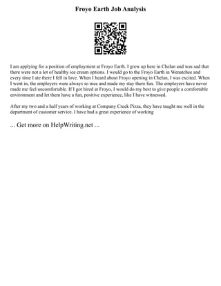 Froyo Earth Job Analysis
I am applying for a position of employment at Froyo Earth. I grew up here in Chelan and was sad that
there were not a lot of healthy ice cream options. I would go to the Froyo Earth in Wenatchee and
every time I ate there I fell in love. When I heard about Froyo opening in Chelan, I was excited. When
I went in, the employers were always so nice and made my stay there fun. The employers have never
made me feel uncomfortable. If I got hired at Froyo, I would do my best to give people a comfortable
environment and let them have a fun, positive experience, like I have witnessed.
After my two and a half years of working at Company Creek Pizza, they have taught me well in the
department of customer service. I have had a great experience of working
... Get more on HelpWriting.net ...
 