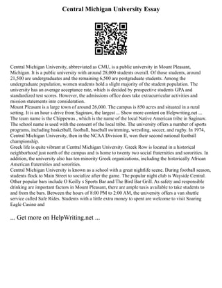 Central Michigan University Essay
Central Michigan University, abbreviated as CMU, is a public university in Mount Pleasant,
Michigan. It is a public university with around 28,000 students overall. Of those students, around
21,500 are undergraduates and the remaining 6,500 are postgraduate students. Among the
undergraduate population, women students hold a slight majority of the student population. The
university has an average acceptance rate, which is decided by prospective students GPA and
standardized test scores. However, the admissions office does take extracurricular activities and
mission statements into consideration.
Mount Pleasant is a large town of around 26,000. The campus is 850 acres and situated in a rural
setting. It is an hour s drive from Saginaw, the largest ... Show more content on Helpwriting.net ...
The team name is the Chippewas , which is the name of the local Native American tribe in Saginaw.
The school name is used with the consent of the local tribe. The university offers a number of sports
programs, including basketball, football, baseball swimming, wrestling, soccer, and rugby. In 1974,
Central Michigan University, then in the NCAA Division II, won their second national football
championship.
Greek life is quite vibrant at Central Michigan University. Greek Row is located in a historical
neighborhood just north of the campus and is home to twenty two social fraternities and sororities. In
addition, the university also has ten minority Greek organizations, including the historically African
American fraternities and sororities.
Central Michigan University is known as a school with a great nightlife scene. During football season,
students flock to Main Street to socialize after the game. The popular night club is Wayside Central.
Other popular bars include O Keilly s Sports Bar and The Bird Bar Grill. As safety and responsible
drinking are important factors in Mount Pleasant, there are ample taxis available to take students to
and from the bars. Between the hours of 8:00 PM to 2:00 AM, the university offers a van shuttle
service called Safe Rides. Students with a little extra money to spent are welcome to visit Soaring
Eagle Casino and
... Get more on HelpWriting.net ...
 