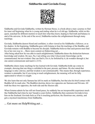 Siddhartha and Govinda Essay
Siddhartha and Govinda Siddhartha, written by Herman Heese, is a book about a man s journey to find
his inner self beginning when he is young and ending when he is of old age. Siddhartha, while on this
quest, searched for different mentors to teach him what they know, hoping to find truth and balance in
and of the universe. At the end of the novel, Siddhartha reaches the enlightenment through many
teachings.
Govinda, Siddhartha dearest friend and confident, is often viewed as his Siddhartha s follower, or as
his shadow. In the beginning, Siddhartha goes with Gotama to hear the teachings of the Buddha, and
Govinda remains with Buddha to become his disciple. Siddhartha believes that each person must find
his or her own way to ... Show more content on Helpwriting.net ...
After being asked how he was able to reach enlightenment, Siddhartha draws the distinction between
knowledge and wisdom. He says, No, I am telling you what I discovered. Knowledge can be
communicated, but not wisdom. One can find it, live it, be forfeited by it, do wonders through it, but
one cannot communicate and teach it. (115).
Siddhartha shares many teachings he has learned with Govinda. Siddhartha holds up a stone in
example, showing that one thing is enfolded in the past, present, and future. He also stated that
language is only a device, and that wisdom is not communicable. This means that, through experience,
wisdom is attainable, but if you trying to teach enlightenment, the meaning will not be fully
appreciated to whom it is taught.
We also learn that not only Samana has left its mark on Siddhartha, but that also his brief contact with
Buddha left its mark also. The Buddhist doctrine shows two opposites are Samsara and Nirvana. All
truth has these two opposites, the truth side and the illusion side.
When Gotama admits he has still not found peace, he suddenly has an inexpressible experience much
like Siddhartha had when he met Vasudeva years before. Siddhartha then summons Govinda to kiss
him on the forehead. Govinda feels as if he is touching perfection, the illustrious one, eternity, and
gets a mystical transference from Siddhartha.
... Get more on HelpWriting.net ...
 